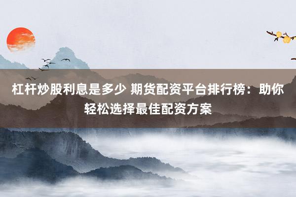 杠杆炒股利息是多少 期货配资平台排行榜：助你轻松选择最佳配资方案