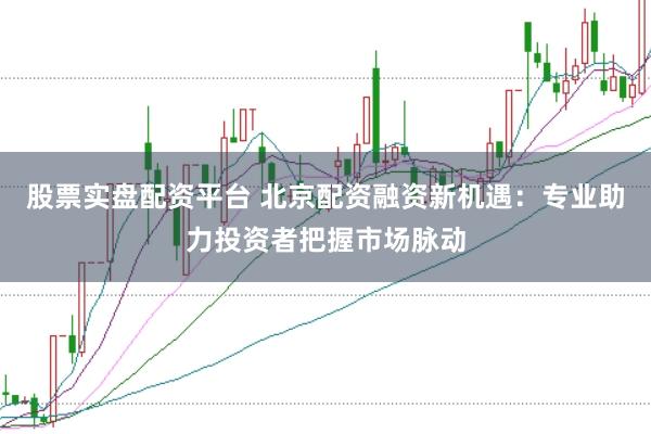 股票实盘配资平台 北京配资融资新机遇：专业助力投资者把握市场脉动