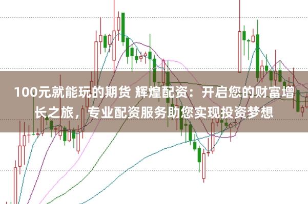 100元就能玩的期货 辉煌配资：开启您的财富增长之旅，专业配资服务助您实现投资梦想