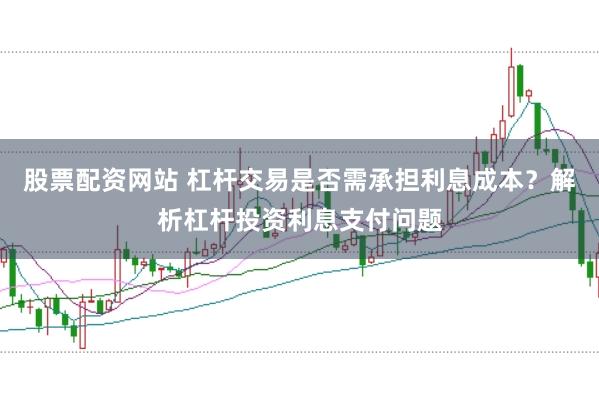 股票配资网站 杠杆交易是否需承担利息成本？解析杠杆投资利息支付问题