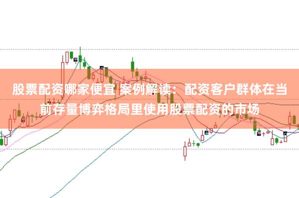 股票配资哪家便宜 案例解读：配资客户群体在当前存量博弈格局里使用股票配资的市场