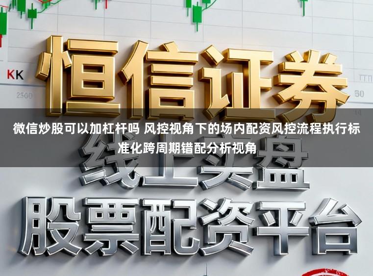 微信炒股可以加杠杆吗 风控视角下的场内配资风控流程执行标准化跨周期错配分析视角