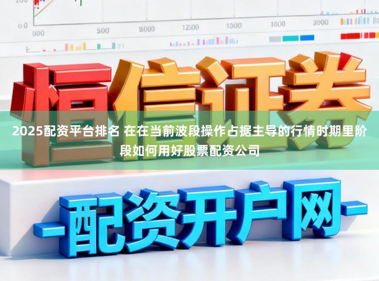 2025配资平台排名 在在当前波段操作占据主导的行情时期里阶段如何用好股票配资公司