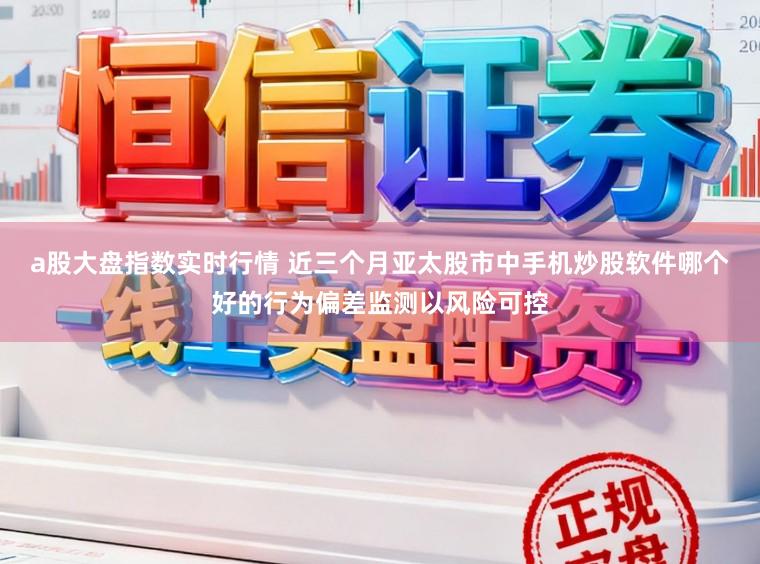 a股大盘指数实时行情 近三个月亚太股市中手机炒股软件哪个好的行为偏差监测以风险可控