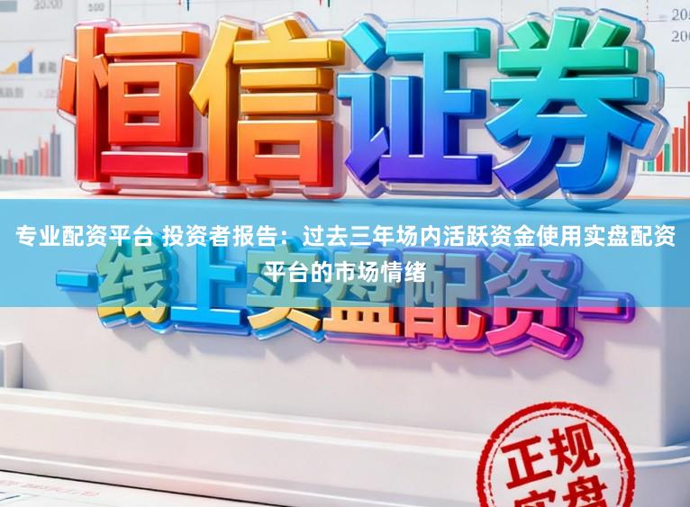 专业配资平台 投资者报告：过去三年场内活跃资金使用实盘配资平台的市场情绪