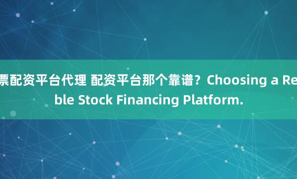 股票配资平台代理 配资平台那个靠谱？Choosing a Reliable Stock Financing Platform.